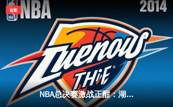 NBA总决赛激战正酣：湖人逆转热火，詹姆斯三双领衔夺冠关键战